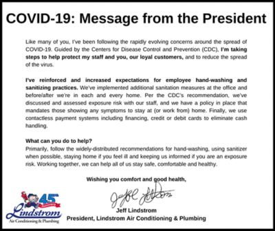 Like many of you, I’ve been folling the rapidly evolving concerns around the spread of COVID-19. Guided by the Centers for Disease Control and Prevention (CDC). I’m taking steps to help protect my staff and you, our loyal customers, and to reduce the spread of the virus. I’ve reinforced and increased expectations for employee hand-washing and sanitising practices. We’ve implemented additional sanitation measures at the office and before/after we’re in each and every home. Per the CDC’s recommendation, we’ve discussed and assessed exposure risk with our staff, and we have a poilicy in place that mandated those showing any sympotoms to stay at (or work from) home. Finally, we use contactless payment systems incvluding financing, credit or debit cards to eliminate cash handling.  What can you do to help? Primarily, follow the widely-distributed recommebndations for hand washing, using sanitizer when possible, staying home if you feel ill and keeping us informed if you an expoisure risk. Working together, we can help all of us stay safe, comfortable and healthy.