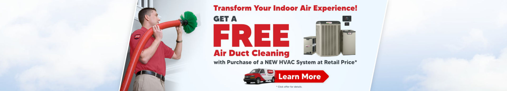 Transform your indoor air experience. Get a free air duct cleaning with the purchase aof a new HVAC system and retail price.