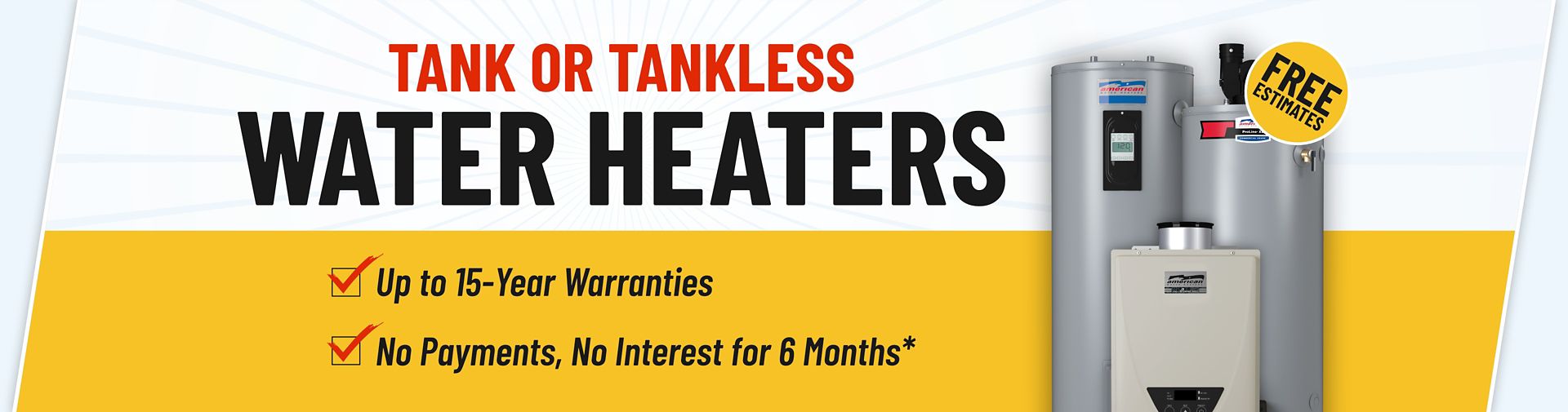 Tank or Tankless Water Heaters, up to 15-year warranties no payments no interest for 6 months*